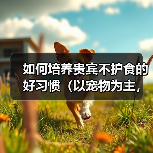 如何培养贵宾不护食的好习惯(以宠物为主,用科学方法训练宠物不挑食)(图3) 如何培养贵宾不护食的好习惯(以宠物为主,用科学方法训练宠物不挑食)(图3)