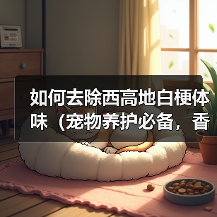 如何去除西高地白梗体味(宠物养护必备,香气环绕)(图1) 如何去除西高地白梗体味(宠物养护必备,香气环绕)(图1)
